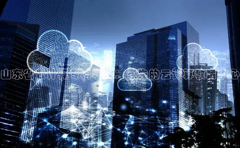 EON4代理百度取证山东省云计算专科学校：领先的云计算教育中心